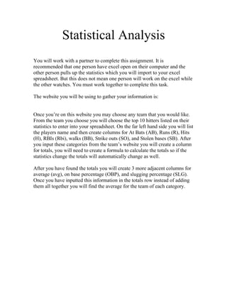 Statistical Analysis
You will work with a partner to complete this assignment. It is
recommended that one person have excel open on their computer and the
other person pulls up the statistics which you will import to your excel
spreadsheet. But this does not mean one person will work on the excel while
the other watches. You must work together to complete this task.

The website you will be using to gather your information is:


Once you’re on this website you may choose any team that you would like.
From the team you choose you will choose the top 10 hitters listed on their
statistics to enter into your spreadsheet. On the far left hand side you will list
the players name and then create columns for At Bats (AB), Runs (R), Hits
(H), RBIs (Rbi), walks (BB), Strike outs (SO), and Stolen bases (SB). After
you input these categories from the team’s website you will create a column
for totals, you will need to create a formula to calculate the totals so if the
statistics change the totals will automatically change as well.

After you have found the totals you will create 3 more adjacent columns for
average (avg), on base percentage (OBP), and slugging percentage (SLG).
Once you have inputted this information in the totals row instead of adding
them all together you will find the average for the team of each category.
 