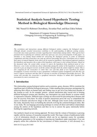 International Journal on Computational Sciences & Applications (IJCSA) Vol.3, No.6, December 2013

Statistical Analysis based Hypothesis Testing
Method in Biological Knowledge Discovery
Md. Naseef-Ur-Rahman Chowdhury, Suvankar Paul, and Kazi Zakia Sultana
Department of Computer Science & Engineering,
Chittagong University of Engineering & Technology (CUET),
Chittagong, Bangladesh

Abstract
The correlation and interactions among different biological entities comprise the biological system.
Although already revealed interactions contribute to the understanding of different existing systems,
researchers face many questions everyday regarding inter-relationships among entities. Their queries have
potential role in exploring new relations which may open up a new area of investigation. In this paper, we
introduce a text mining based method for answering the biological queries in terms of statistical
computation such that researchers can come up with new knowledge discovery. It facilitates user to submit
their query in natural linguistic form which can be treated as hypothesis. Our proposed approach analyzes
the hypothesis and measures the p-value of the hypothesis with respect to the existing literature. Based on
the measured value, the system either accepts or rejects the hypothesis from statistical point of view.
Moreover, even it does not find any direct relationship among the entities of the hypothesis, it presents a
network to give an integral overview of all the entities through which the entities might be related. This is
also congenial for the researchers to widen their view and thus think of new hypothesis for further
investigation. It assists researcher to get a quantitative evaluation of their assumptions such that they can
reach a logical conclusion and thus aids in relevant re-searches of biological knowledge discovery. The
system also provides the researchers a graphical interactive interface to submit their hypothesis for
assessment in a more convenient way.

1 Introduction
The relationships among biological entities such as proteins, genes, diseases, DNAs constitute the
significant part of different biological processes. Under-standing these processes areimportant for
analyzing their effects on human body and finding ways to get rid of any behavioral disorder of
the systems as well. As for example, protein - protein interactions play crucial role in forming
different biological systems and, therefore, any interruption can cause disaster in systems which
is expressed as diseases. Different types of drugs are discovered for preventing these diseases and
also for recovery from them. So study of protein interactions paves the way to comprehend the
causes of diseases and discover drugs to this end. Although some recent works concentrate on
this study, theymostly focus on building the network evolving the centered biological entity. But
in our study, We use language processing technique to extract all direct and indirect relationships
among the entities of the hypothesis and then we try to answer the query statistically before
building the supporting network.
Our method is based on text mining approach. We know that the volume of literatures is growing
rapidly with the increase of researches around the world. This large volume of publications holds
a lot of information directly or indirectly which can be an important source for secondary
information generation or for accepting or rejecting any hypothesis under experiment. If we can
properly utilize this collection for the convenience of future researches, it will obviously be a
DOI:10.5121/ijcsa.2013.3603

21

 