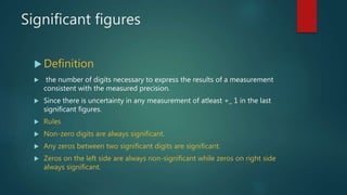 Significant figures
 Definition
 the number of digits necessary to express the results of a measurement
consistent with the measured precision.
 Since there is uncertainty in any measurement of atleast +_ 1 in the last
significant figures.
 Rules
 Non-zero digits are always significant.
 Any zeros between two significant digits are significant.
 Zeros on the left side are always non-significant while zeros on right side
always significant.
 