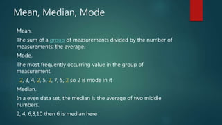Mean, Median, Mode
Mean.
The sum of a group of measurements divided by the number of
measurements; the average.
Mode.
The most frequently occurring value in the group of
measurement.
2, 3, 4, 2, 5, 2, 7, 5, 2 so 2 is mode in it
Median.
In a even data set, the median is the average of two middle
numbers.
2, 4, 6,8,10 then 6 is median here
 