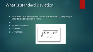 What is standard deviation
 For a series of ‘n’ measurement of the same measurand, the quantity S
characterizing dispersion of results

 X= measutrements
 X = mean
 N= numbers
 
