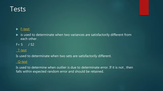 Tests
 F-test:
 is used to determinate when two variances are satisfactorily different from
each other .
F= S / S2
T-test
Is used to determinate when two sets are satisfactorily different.
Q-test
Is used to determine when outlier is due to determinate error. If it is not , then
falls within expected random error and should be retained.
 