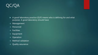 QC/QA
 A good laboratory practice (GLP) means who is defining for and what
purpose. A good laboratory should have
 Management
 Personnel
 Facilities
 Equipment
 Operation
 Method validation
 Quality assurance
 