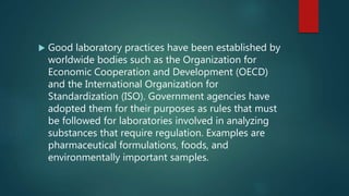 Good laboratory practices have been established by
worldwide bodies such as the Organization for
Economic Cooperation and Development (OECD)
and the International Organization for
Standardization (ISO). Government agencies have
adopted them for their purposes as rules that must
be followed for laboratories involved in analyzing
substances that require regulation. Examples are
pharmaceutical formulations, foods, and
environmentally important samples.
 