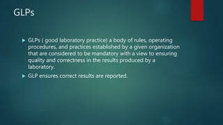 GLPs
 GLPs ( good laboratory practice) a body of rules, operating
procedures, and practices established by a given organization
that are considered to be mandatory with a view to ensuring
quality and correctness in the results produced by a
laboratory.
 GLP ensures correct results are reported.
 
