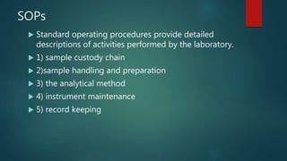 SOPs
 Standard operating procedures provide detailed
descriptions of activities performed by the laboratory.
 1) sample custody chain
 2)sample handling and preparation
 3) the analytical method
 4) instrument maintenance
 5) record keeping
 