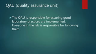 QAU (quality assurance unit)
 The QAU is responsible for assuring good
laboratory practices are implemented.
Everyone in the lab is responsible for following
them.
 