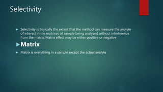 Selectivity
 Selectivity is basically the extent that the method can measure the analyte
of interest in the matrices of sample being analyzed without interference
from the matrix. Matrix effect may be either positive or negative
Matrix
 Matrix is everything in a sample except the actual analyte
 