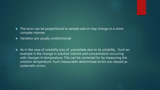  The error can be proportional to sample size or may change in a more
complex manner
 Variation are usually unidirectional
 As in the case of solubility loss of precipitate due to its solubility . Such an
example is the change in solution volume and concentration occurring
with changes in temperature. This can be corrected for by measuring the
solution temperature. Such measurable determinate errors are classed as
systematic errors.
 