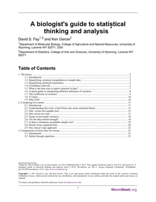 *
Edited by Oliver Hobert. Last revised January 14, 2013, Published July 9, 2013. This chapter should be cited as: Fay D.S. and Gerow K. A
biologist's guide to statistical thinking and analysis (July 9, 2013), WormBook, ed. The C. elegans Research Community, WormBook,
doi/10.1895/wormbook.1.159.1, http://www.wormbook.org.
Copyright: © 2013 David S. Fay and Ken Gerow. This is an open-access article distributed under the terms of the Creative Commons
Attribution License, which permits unrestricted use, distribution, and reproduction in any medium, provided the original author and source are
credited.
§
To whom correspondence should be addressed. Email: davidfay@uwyo.edu
A biologist's guide to statistical
thinking and analysis *
David S. Fay1 §
and Ken Gerow2
1
Department of Molecular Biology, College of Agriculture and Natural Resources, University of
Wyoming, Laramie WY 82071, USA
2
Department of Statistics, College of Arts and Sciences, University of Wyoming, Laramie WY
82071
Table of Contents
1. The basics ..............................................................................................................................3
1.1. Introduction .................................................................................................................3
1.2. Quantifying variation in population or sample data ..............................................................3
1.3. Quantifying statistical uncertainty ....................................................................................5
1.4. Confidence intervals ......................................................................................................7
1.5. What is the best way to report variation in data? ..................................................................7
1.6. A quick guide to interpreting different indicators of variation .................................................8
1.7. The coefficient of variation .............................................................................................9
1.8. P-values .................................................................................................................... 10
1.9. Why 0.05? ................................................................................................................. 10
2. Comparing two means ............................................................................................................ 11
2.1. Introduction ............................................................................................................... 11
2.2. Understanding the t-test: a brief foray into some statistical theory ......................................... 11
2.3. One- versus two-sample tests ......................................................................................... 15
2.4. One versus two tails ..................................................................................................... 15
2.5. Equal or non-equal variances ......................................................................................... 18
2.6. Are the data normal enough? ......................................................................................... 18
2.7. Is there a minimum acceptable sample size? ..................................................................... 19
2.8. Paired versus unpaired tests ........................................................................................... 20
2.9. The critical value approach ........................................................................................... 21
3. Comparisons of more than two means ........................................................................................ 21
3.1. Introduction ............................................................................................................... 21
3.2. Safety through repetition ............................................................................................... 22
1
 