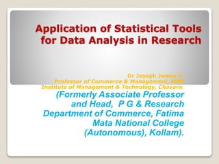 Application of Statistical Tools
for Data Analysis in Research
Dr Joseph James V.
Professor of Commerce & Management, MSN
Institute of Management & Technology, Chavara.
(Formerly Associate Professor
and Head, P G & Research
Department of Commerce, Fatima
Mata National College
(Autonomous), Kollam).
 