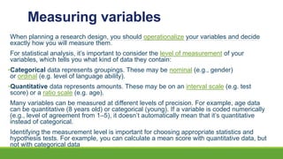 Measuring variables
When planning a research design, you should operationalize your variables and decide
exactly how you will measure them.
For statistical analysis, it’s important to consider the level of measurement of your
variables, which tells you what kind of data they contain:
•Categorical data represents groupings. These may be nominal (e.g., gender)
or ordinal (e.g. level of language ability).
•Quantitative data represents amounts. These may be on an interval scale (e.g. test
score) or a ratio scale (e.g. age).
Many variables can be measured at different levels of precision. For example, age data
can be quantitative (8 years old) or categorical (young). If a variable is coded numerically
(e.g., level of agreement from 1–5), it doesn’t automatically mean that it’s quantitative
instead of categorical.
Identifying the measurement level is important for choosing appropriate statistics and
hypothesis tests. For example, you can calculate a mean score with quantitative data, but
not with categorical data
 