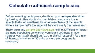 Calculate sufficient sample size
Before recruiting participants, decide on your sample size either
by looking at other studies in your field or using statistics. A
sample that’s too small may be unrepresentative of the sample,
while a sample that’s too large will be more costly than necessary.
There are many sample size calculators online. Different formulas
are used depending on whether you have subgroups or how
rigorous your study should be (e.g., in clinical research). As a rule
of thumb, a minimum of 30 units or more per subgroup is
necessary.
 