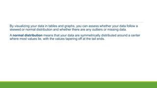 By visualizing your data in tables and graphs, you can assess whether your data follow a
skewed or normal distribution and whether there are any outliers or missing data.
A normal distribution means that your data are symmetrically distributed around a center
where most values lie, with the values tapering off at the tail ends.
 