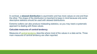 In contrast, a skewed distribution is asymmetric and has more values on one end than
the other. The shape of the distribution is important to keep in mind because only some
descriptive statistics should be used with skewed distributions.
Extreme outliers can also produce misleading statistics, so you may need a systematic
approach to dealing with these values.
Calculate measures of central tendency
Measures of central tendency describe where most of the values in a data set lie. Three
main measures of central tendency are often reported:
 