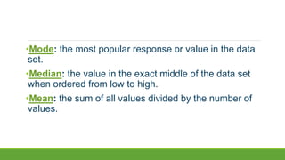 •Mode: the most popular response or value in the data
set.
•Median: the value in the exact middle of the data set
when ordered from low to high.
•Mean: the sum of all values divided by the number of
values.
 