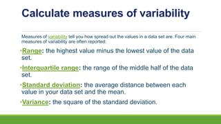 Calculate measures of variability
Measures of variability tell you how spread out the values in a data set are. Four main
measures of variability are often reported:
•Range: the highest value minus the lowest value of the data
set.
•Interquartile range: the range of the middle half of the data
set.
•Standard deviation: the average distance between each
value in your data set and the mean.
•Variance: the square of the standard deviation.
 