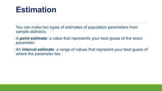 Estimation
You can make two types of estimates of population parameters from
sample statistics:
•A point estimate: a value that represents your best guess of the exact
parameter.
•An interval estimate: a range of values that represent your best guess of
where the parameter lies.
 
