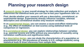 Planning your research design
A research design is your overall strategy for data collection and analysis. It
determines the statistical tests you can use to test your hypothesis later on.
First, decide whether your research will use a descriptive, correlational, or
experimental design. Experiments directly influence variables, whereas
descriptive and correlational studies only measure variables.
•In an experimental design, you can assess a cause-and-effect relationship
(e.g., the effect of meditation on test scores) using statistical tests of
comparison or regression.
•In a correlational design, you can explore relationships between variables
(e.g., parental income and GPA) without any assumption of causality using
correlation coefficients and significance tests.
•In a descriptive design, you can study the characteristics of a population or
phenomenon (e.g., the prevalence of anxiety in U.S. college students) using
statistical tests to draw inferences from sample data.
 