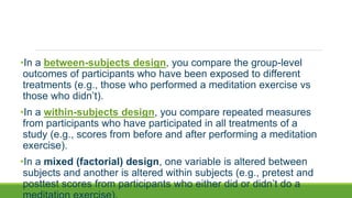 •In a between-subjects design, you compare the group-level
outcomes of participants who have been exposed to different
treatments (e.g., those who performed a meditation exercise vs
those who didn’t).
•In a within-subjects design, you compare repeated measures
from participants who have participated in all treatments of a
study (e.g., scores from before and after performing a meditation
exercise).
•In a mixed (factorial) design, one variable is altered between
subjects and another is altered within subjects (e.g., pretest and
posttest scores from participants who either did or didn’t do a
 