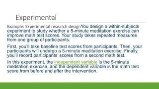 Experimental
Example: Experimental research designYou design a within-subjects
experiment to study whether a 5-minute meditation exercise can
improve math test scores. Your study takes repeated measures
from one group of participants.
First, you’ll take baseline test scores from participants. Then, your
participants will undergo a 5-minute meditation exercise. Finally,
you’ll record participants’ scores from a second math test.
In this experiment, the independent variable is the 5-minute
meditation exercise, and the dependent variable is the math test
score from before and after the intervention.
 