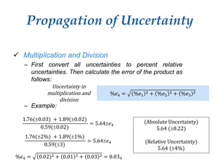 Propagation of Uncertainty
Uncertainty in
multiplication and
division
 Multiplication and Division
– First convert all uncertainties to percent relative
uncertainties. Then calculate the error of the product as
follows:
– Example:
%𝑒4 = %𝑒1
2 + %𝑒2
2 + %𝑒3
2
%𝑒4 = 0.02 2 + 0.01 2 + 0.03 2 = 0.039
1.76(0.03) + 1.89(0.02)
0.59(0.02)
= 5.64𝑒4
(Absolute Uncertainty)
5.64 (0.22)
(Relative Uncertainty)
5.64 (4%)
1.76(2%) + 1.89(1%)
0.59(3)
= 5.64𝑒4
 