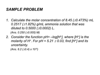 1. Calculate the molar concentration of 8.45 (0.473%) mL
0.2517 (1.82%) g/mL ammonia solution that was
diluted to 0.5000 (0.0002) L.
(Ans. 0.250 (0.005) M)
2. Consider the function pH= –log[H+], where [H+] is the
molarity of H+. For pH = 5.21  0.03, find [H+] and its
uncertainty.
(Ans. 6.2 (0.4) x 10-6)
SAMPLE PROBLEM
 