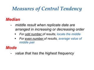 Measures of Central Tendency
Median
- middle result when replicate date are
arranged in increasing or decreasing order
 For odd number of results, locate the middle
 For even number of results, average value of
middle pair
Mode
- value that has the highest frequency
 