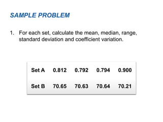 1. For each set, calculate the mean, median, range,
standard deviation and coefficient variation.
SAMPLE PROBLEM
Set A 0.812 0.792 0.794 0.900
Set B 70.65 70.63 70.64 70.21
 