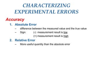 CHARACTERIZING
EXPERIMENTAL ERRORS
Accuracy
1. Absolute Error
– difference between the measured value and the true value
– Sign: (-) measurement result is low
(+) measurement result is high
2. Relative Error
– More useful quantity than the absolute error
 