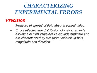 CHARACTERIZING
EXPERIMENTAL ERRORS
Precision
– Measure of spread of data about a central value
– Errors affecting the distribution of measurements
around a central value are called indeterminate and
are characterized by a random variation in both
magnitude and direction
 