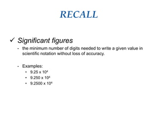 RECALL
 Significant figures
- the minimum number of digits needed to write a given value in
scientific notation without loss of accuracy.
- Examples:
• 9.25 x 104
• 9.250 x 104
• 9.2500 x 104
 