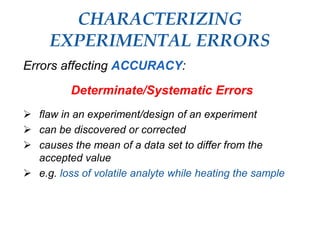 CHARACTERIZING
EXPERIMENTAL ERRORS
Errors affecting ACCURACY:
Determinate/Systematic Errors
 flaw in an experiment/design of an experiment
 can be discovered or corrected
 causes the mean of a data set to differ from the
accepted value
 e.g. loss of volatile analyte while heating the sample
 