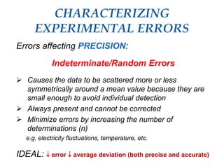 CHARACTERIZING
EXPERIMENTAL ERRORS
Errors affecting PRECISION:
Indeterminate/Random Errors
 Causes the data to be scattered more or less
symmetrically around a mean value because they are
small enough to avoid individual detection
 Always present and cannot be corrected
 Minimize errors by increasing the number of
determinations (n)
e.g. electricity fluctuations, temperature, etc.
IDEAL:  error  average deviation (both precise and accurate)
 