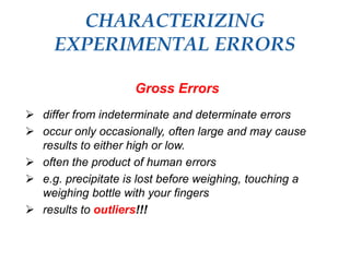 CHARACTERIZING
EXPERIMENTAL ERRORS
Gross Errors
 differ from indeterminate and determinate errors
 occur only occasionally, often large and may cause
results to either high or low.
 often the product of human errors
 e.g. precipitate is lost before weighing, touching a
weighing bottle with your fingers
 results to outliers!!!
 