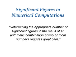 Significant Figures in
Numerical Computations
“Determining the appropriate number of
significant figures in the result of an
arithmetic combination of two or more
numbers requires great care.”
 