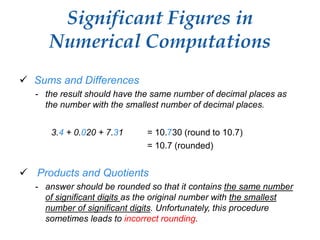 Significant Figures in
Numerical Computations
 Sums and Differences
- the result should have the same number of decimal places as
the number with the smallest number of decimal places.
3.4 + 0.020 + 7.31 = 10.730 (round to 10.7)
= 10.7 (rounded)
 Products and Quotients
- answer should be rounded so that it contains the same number
of significant digits as the original number with the smallest
number of significant digits. Unfortunately, this procedure
sometimes leads to incorrect rounding.
 