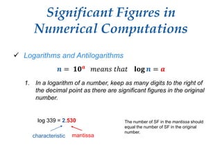 Significant Figures in
Numerical Computations
 Logarithms and Antilogarithms
𝒏 = 𝟏𝟎 𝒂 𝑚𝑒𝑎𝑛𝑠 𝑡ℎ𝑎𝑡 𝐥𝐨𝐠 𝒏 = 𝒂
1. In a logarithm of a number, keep as many digits to the right of
the decimal point as there are significant figures in the original
number.
log 339 = 2.530 The number of SF in the mantissa should
equal the number of SF in the original
number.
characteristic mantissa
 