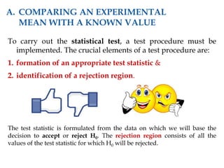 To carry out the statistical test, a test procedure must be
implemented. The crucial elements of a test procedure are:
1. formation of an appropriate test statistic &
2. identification of a rejection region.
The test statistic is formulated from the data on which we will base the
decision to accept or reject H0. The rejection region consists of all the
values of the test statistic for which H0 will be rejected.
A. COMPARING AN EXPERIMENTAL
MEAN WITH A KNOWN VALUE
 