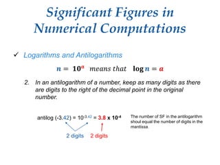 Significant Figures in
Numerical Computations
 Logarithms and Antilogarithms
𝒏 = 𝟏𝟎 𝒂 𝑚𝑒𝑎𝑛𝑠 𝑡ℎ𝑎𝑡 𝐥𝐨𝐠 𝒏 = 𝒂
2. In an antilogarithm of a number, keep as many digits as there
are digits to the right of the decimal point in the original
number.
antilog (-3.42) = 10-3.42 = 3.8 x 10-4 The number of SF in the antilogarithm
shoul equal the number of digits in the
mantissa.
2 digits 2 digits
 