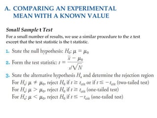 Small Sample t Test
For a small number of results, we use a similar procedure to the z test
except that the test statistic is the t statistic.
A. COMPARING AN EXPERIMENTAL
MEAN WITH A KNOWN VALUE
 