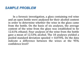 SAMPLE PROBLEM
In a forensic investigation, a glass containing red wine
and an open bottle were analyzed for their alcohol content
in order to determine whether the wine in the glass came
from the bottle. On the basis of six analyses, the average
content of the wine from the glass was established to be
12.61% ethanol. Four analyses of the wine from the bottle
gave a mean of 12.53% alcohol. The 10 analyses yielded a
pooled standard deviation spooled = 0.070%. Do the data
indicate a difference between the wines at the 95%
confidence level?
 