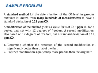 A standard method for the determination of the CO level in gaseous
mixtures is known from many hundreds of measurements to have a
standard deviation of 0.21 ppm CO.
A modification of the method yields a value for s of 0.15 ppm CO for a
pooled data set with 12 degrees of freedom. A second modification,
also based on 12 degrees of freedom, has a standard deviation of 0.12
ppm CO.
1. Determine whether the precision of the second modification is
significantly better than that of the first.
2. Is either modification significantly more precise than the original?
SAMPLE PROBLEM
 