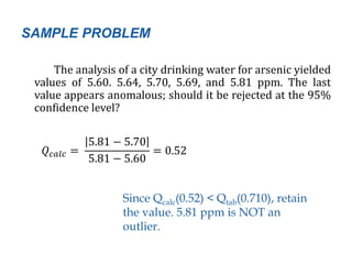 SAMPLE PROBLEM
The analysis of a city drinking water for arsenic yielded
values of 5.60. 5.64, 5.70, 5.69, and 5.81 ppm. The last
value appears anomalous; should it be rejected at the 95%
confidence level?
𝑄 𝑐𝑎𝑙𝑐 =
5.81 − 5.70
5.81 − 5.60
= 0.52
Since Qcalc(0.52) < Qtab(0.710), retain
the value. 5.81 ppm is NOT an
outlier.
 