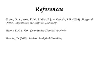 References
Skoog, D. A., West, D. M., Holler, F. J., & Crouch, S. R. (2014). Skoog and
Wests Fundamentals of Analytical Chemistry.
Harris, D.C. (1999). Quantitative Chemical Analysis.
Harvey, D. (2000). Modern Analytical Chemistry.
 