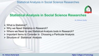 Statistical Analysis in Social Science Researches
Statistical Analysis in Social Science Researches
 What is Statistics?
 Why we Need Statistics in Research?
 Where we Need to use Statistical Analysis tools in Research?
 Important Items to Consider in Choosing a Particular Analysis
 Structure of Statistical Analysis
 