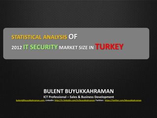 STATISTICAL ANALYSIS OF
2012 IT       SECURITY MARKET SIZE IN TURKEY




                           BULENT BUYUKKAHRAMAN
                           ICT Professional – Sales & Business Development
 bulent@buyukkahraman.com, LinkedIn: http://tr.linkedin.com/in/buyukkahraman Twittter: https://twitter.com/bbuyukkahraman
 