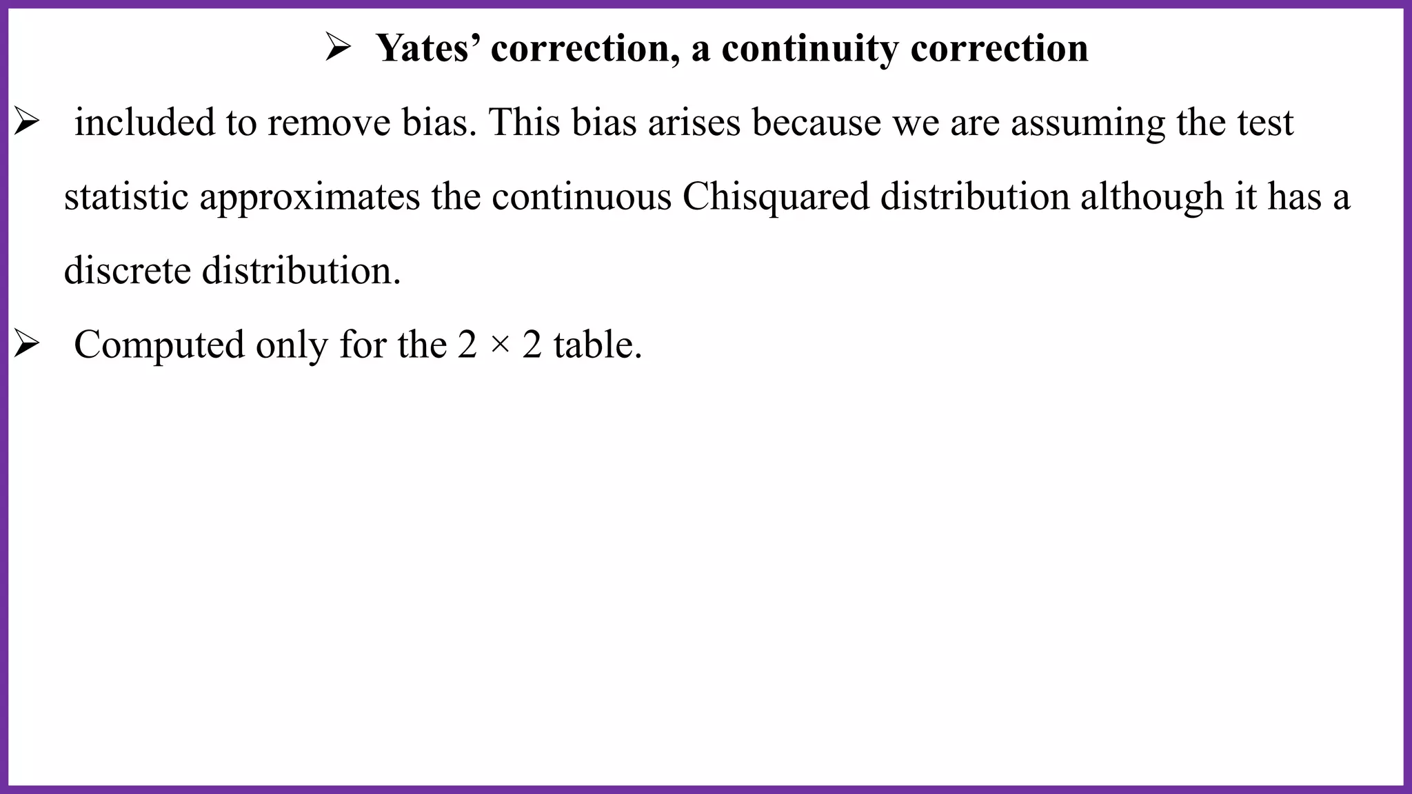  Yates’ correction, a continuity correction
 included to remove bias. This bias arises because we are assuming the test
statistic approximates the continuous Chisquared distribution although it has a
discrete distribution.
 Computed only for the 2 × 2 table.
 