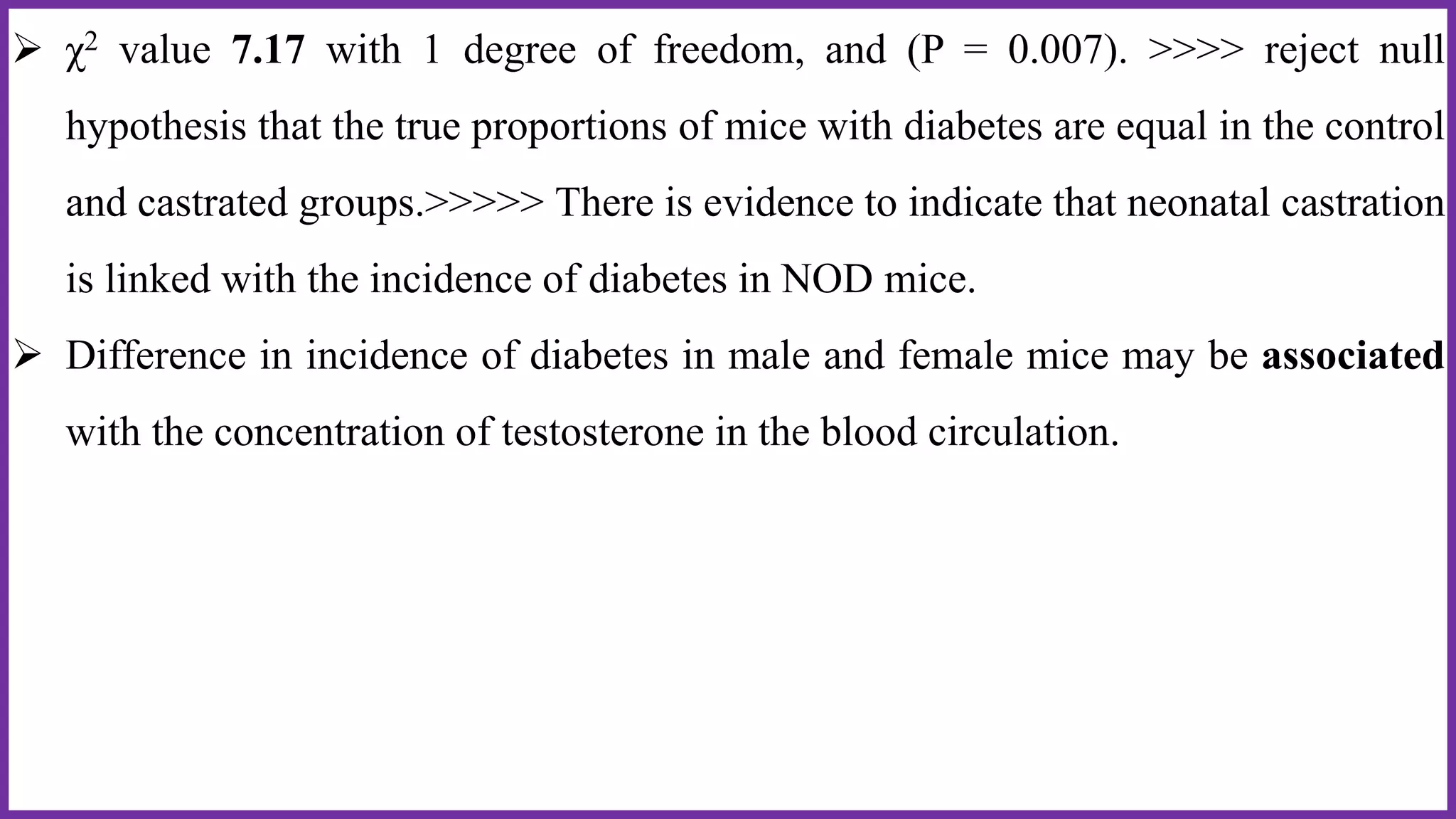  χ2 value 7.17 with 1 degree of freedom, and (P = 0.007). >>>> reject null
hypothesis that the true proportions of mice with diabetes are equal in the control
and castrated groups.>>>>> There is evidence to indicate that neonatal castration
is linked with the incidence of diabetes in NOD mice.
 Difference in incidence of diabetes in male and female mice may be associated
with the concentration of testosterone in the blood circulation.
 
