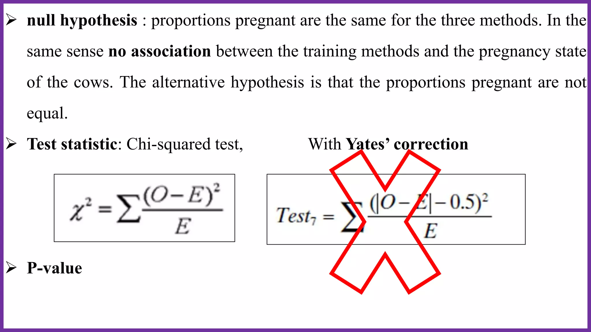  null hypothesis : proportions pregnant are the same for the three methods. In the
same sense no association between the training methods and the pregnancy state
of the cows. The alternative hypothesis is that the proportions pregnant are not
equal.
 Test statistic: Chi-squared test, With Yates’ correction
 P-value
 